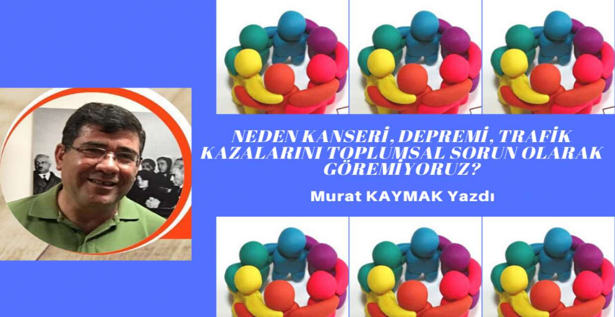 Neden Kanseri, Depremi, Trafik Kazalarını Toplumsal Sorun Olarak Göremiyoruz?